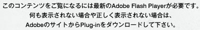 このコンテンツをご覧になるには最新のAdobe Flash Playerが必要です。何も表示されない場合や正しく表示されない場合は、AdobeのサイトからPlug-inをダウンロードして下さい。