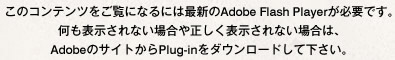 このコンテンツをご覧になるには最新のAdobe Flash Playerが必要です。何も表示されない場合や正しく表示されない場合は、AdobeのサイトからPlug-inをダウンロードして下さい。