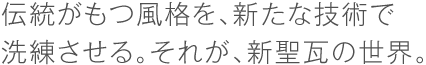 伝統がもつ風格を、新たな技術で洗練させる。それが、新聖瓦の世界。