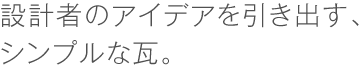 設計者のアイデアを引き出す、シンプルな瓦。