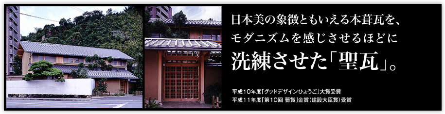 日本美の象徴ともいえる本葺瓦を、モダニズムを感じさせるほどに「洗練させた「聖瓦」。」（平成10年度「グッドデザインひょうご」大賞受賞平成11年度「第10回 甍賞」金賞（建設大臣賞）受賞）