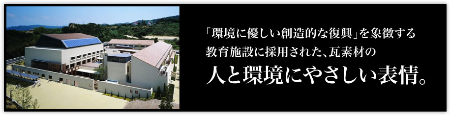 「環境に優しい創造的な復興」を象徴する教育施設に採用された、瓦素材の「人と環境にやさしい表情。」