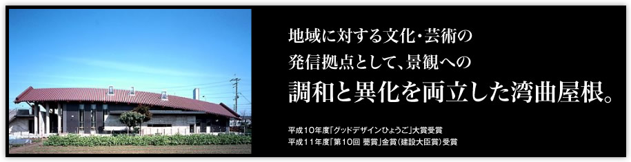 地域に対する文化・芸術の発信拠点として、景観への「調和と異化を両立した湾曲屋根。」（平成10年度「グッドデザインひょうご」大賞受賞平成11年度「第10回 甍賞」金賞（建設大臣賞）受賞）